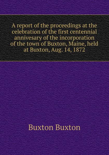 A report of the proceedings at the celebration of the first centennial annivesary of the incorporation of the town of Buxton, Maine, held at Buxton, Aug. 14, 1872