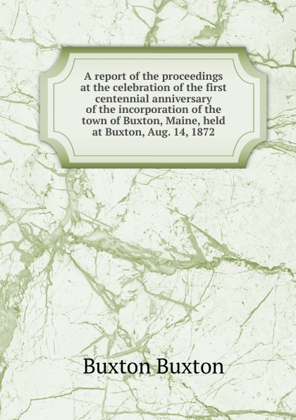 A report of the proceedings at the celebration of the first centennial anniversary of the incorporation of the town of Buxton, Maine, held at Buxton, Aug. 14, 1872