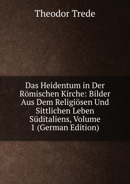 Das Heidentum in Der Romischen Kirche: Bilder Aus Dem Religiosen Und Sittlichen Leben Suditaliens, Volume 1 (German Edition)