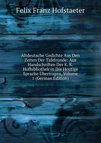 Altdeutsche Gedichte Aus Den Zeiten Der Tafelrunde: Aus Handschriften Der K. K. Hofbibliothek in Die Heutige Sprache Ubertragen, Volume 1 (German Edition)