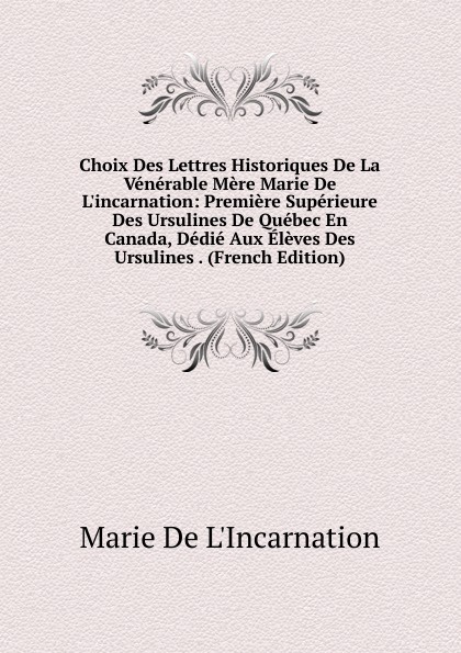 Choix Des Lettres Historiques De La Venerable Mere Marie De L.incarnation: Premiere Superieure Des Ursulines De Quebec En Canada, Dedie Aux Eleves Des Ursulines . (French Edition)