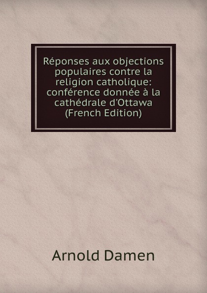 Reponses aux objections populaires contre la religion catholique: conference donnee a la cathedrale d.Ottawa (French Edition)