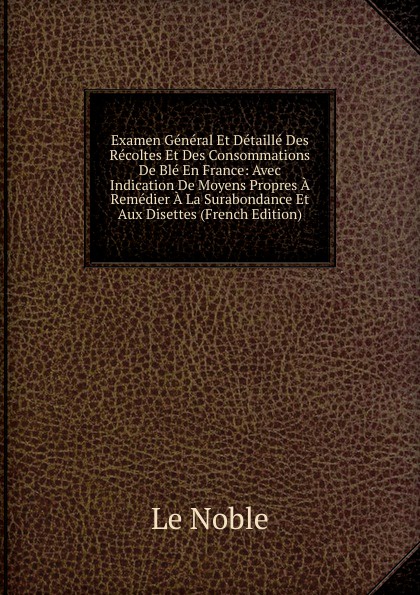 Examen General Et Detaille Des Recoltes Et Des Consommations De Ble En France: Avec Indication De Moyens Propres A Remedier A La Surabondance Et Aux Disettes (French Edition)