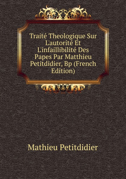 Traite Theologique Sur L.autorite Et L.infaillibilite Des Papes Par Matthieu Petitdidier, Bp (French Edition)