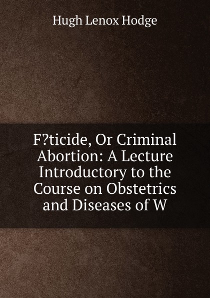 F.ticide, Or Criminal Abortion: A Lecture Introductory to the Course on Obstetrics and Diseases of W