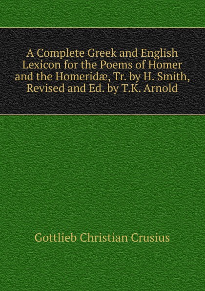 A Complete Greek and English Lexicon for the Poems of Homer and the Homeridae, Tr. by H. Smith, Revised and Ed. by T.K. Arnold