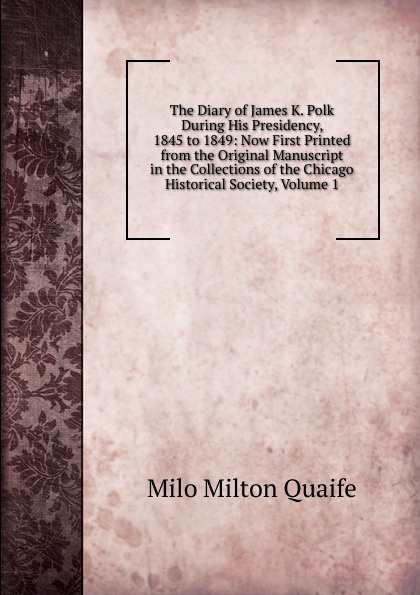 The Diary of James K. Polk During His Presidency, 1845 to 1849: Now First Printed from the Original Manuscript in the Collections of the Chicago Historical Society, Volume 1