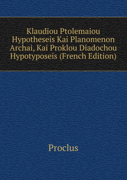 Klaudiou Ptolemaiou Hypotheseis Kai Planomenon Archai, Kai Proklou Diadochou Hypotyposeis (French Edition)