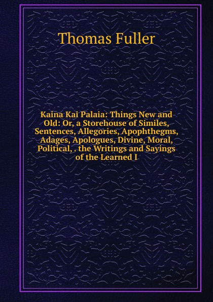 Kaina Kai Palaia: Things New and Old: Or, a Storehouse of Similes, Sentences, Allegories, Apophthegms, Adages, Apologues, Divine, Moral, Political, . the Writings and Sayings of the Learned I