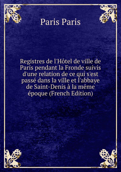 Registres de l.Hotel de ville de Paris pendant la Fronde suivis d.une relation de ce qui s.est passe dans la ville et l.abbaye de Saint-Denis a la meme epoque (French Edition)