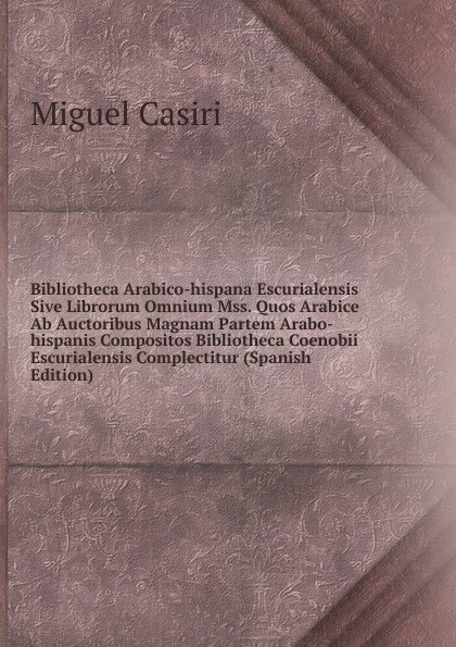 Bibliotheca Arabico-hispana Escurialensis Sive Librorum Omnium Mss. Quos Arabice Ab Auctoribus Magnam Partem Arabo-hispanis Compositos Bibliotheca Coenobii Escurialensis Complectitur (Spanish Edition)