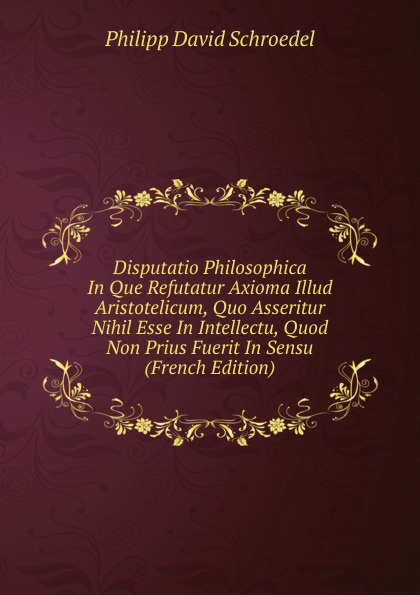 Disputatio Philosophica In Que Refutatur Axioma Illud Aristotelicum, Quo Asseritur Nihil Esse In Intellectu, Quod Non Prius Fuerit In Sensu (French Edition)