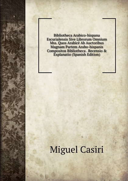 Bibliotheca Arabico-hispana Escurialensis Sive Librorum Omnium Mss. Quos Arabice Ab Auctoribus Magnam Partem Arabo-hispanis Compositos Bibliotheca . Recensio . Explanatio (Spanish Edition)