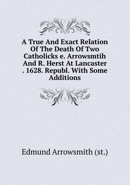 A True And Exact Relation Of The Death Of Two Catholicks e. Arrowsmtih And R. Herst At Lancaster . 1628. Republ. With Some Additions