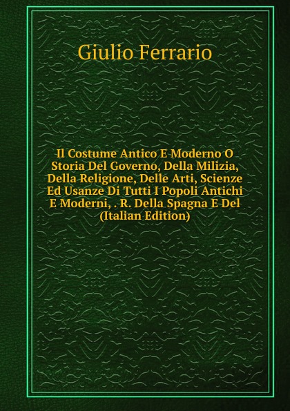 Il Costume Antico E Moderno O Storia Del Governo, Della Milizia, Della Religione, Delle Arti, Scienze Ed Usanze Di Tutti I Popoli Antichi E Moderni, . R. Della Spagna E Del (Italian Edition)