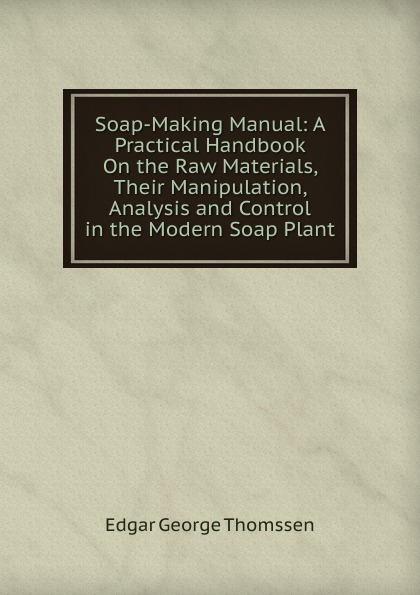 Soap-Making Manual: A Practical Handbook On the Raw Materials, Their Manipulation, Analysis and Control in the Modern Soap Plant