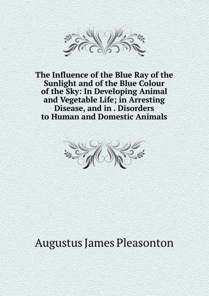 The Influence of the Blue Ray of the Sunlight and of the Blue Colour of the Sky: In Developing Animal and Vegetable Life; in Arresting Disease, and in . Disorders to Human and Domestic Animals