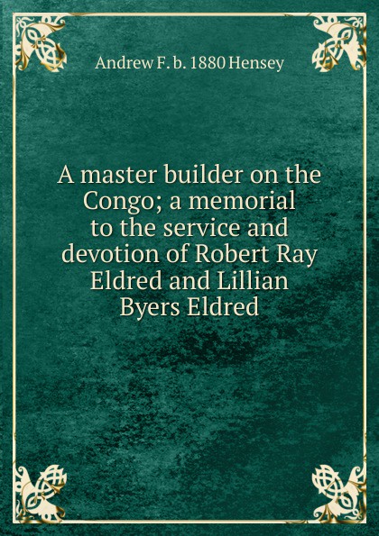 A master builder on the Congo; a memorial to the service and devotion of Robert Ray Eldred and Lillian Byers Eldred