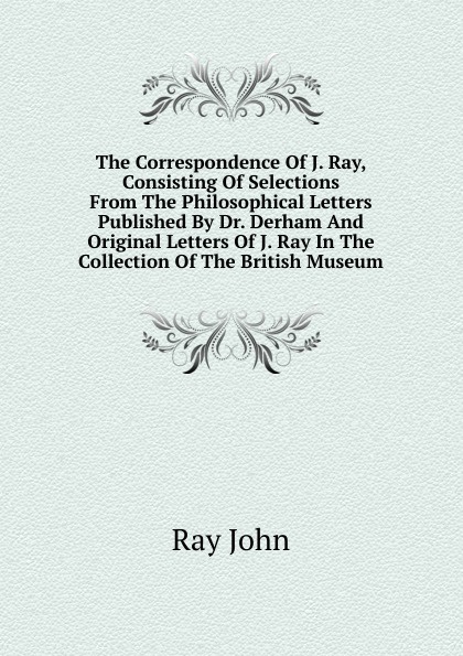 The Correspondence Of J. Ray, Consisting Of Selections From The Philosophical Letters Published By Dr. Derham And Original Letters Of J. Ray In The Collection Of The British Museum