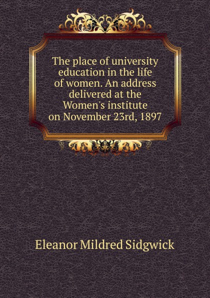 The place of university education in the life of women. An address delivered at the Women.s institute on November 23rd, 1897