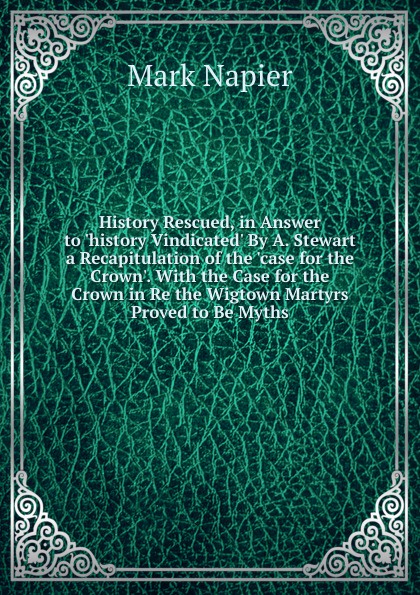 History Rescued, in Answer to .history Vindicated. By A. Stewart a Recapitulation of the .case for the Crown.. With the Case for the Crown in Re the Wigtown Martyrs Proved to Be Myths