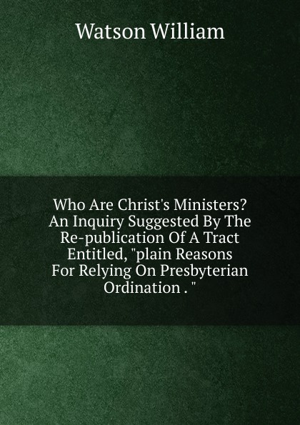 Who Are Christ.s Ministers. An Inquiry Suggested By The Re-publication Of A Tract Entitled, \