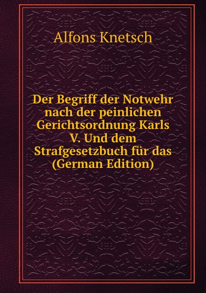 Der Begriff der Notwehr nach der peinlichen Gerichtsordnung Karls V. Und dem Strafgesetzbuch fur das (German Edition)