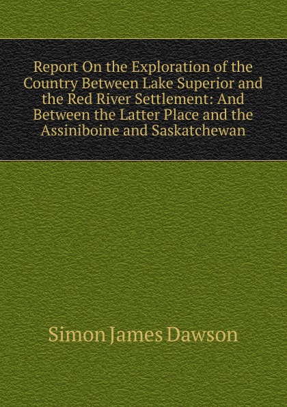 Report On the Exploration of the Country Between Lake Superior and the Red River Settlement: And Between the Latter Place and the Assiniboine and Saskatchewan