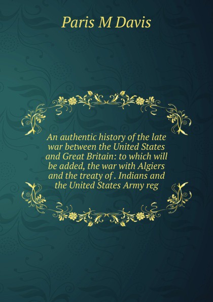 An authentic history of the late war between the United States and Great Britain: to which will be added, the war with Algiers and the treaty of . Indians and the United States Army reg