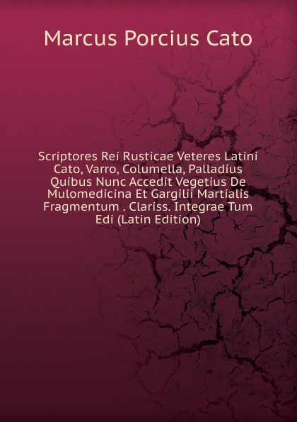 Scriptores Rei Rusticae Veteres Latini Cato, Varro, Columella, Palladius Quibus Nunc Accedit Vegetius De Mulomedicina Et Gargilii Martialis Fragmentum . Clariss. Integrae Tum Edi (Latin Edition)