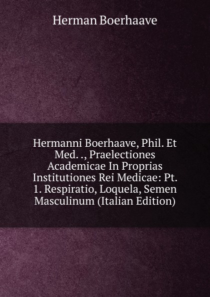 Hermanni Boerhaave, Phil. Et Med. ., Praelectiones Academicae In Proprias Institutiones Rei Medicae: Pt. 1. Respiratio, Loquela, Semen Masculinum (Italian Edition)