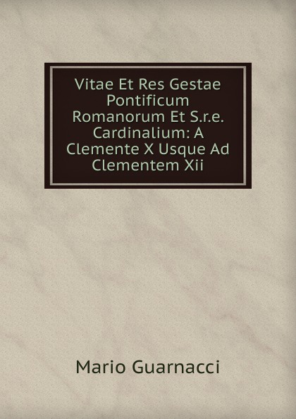 Vitae Et Res Gestae Pontificum Romanorum Et S.r.e. Cardinalium: A Clemente X Usque Ad Clementem Xii