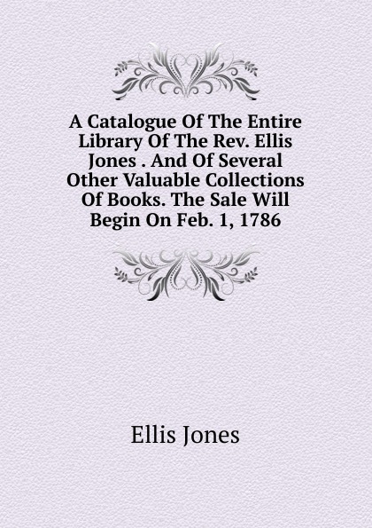 A Catalogue Of The Entire Library Of The Rev. Ellis Jones . And Of Several Other Valuable Collections Of Books. The Sale Will Begin On Feb. 1, 1786