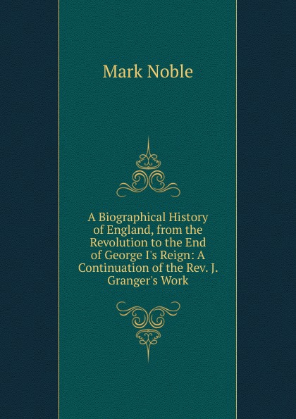 A Biographical History of England, from the Revolution to the End of George I.s Reign: A Continuation of the Rev. J. Granger.s Work