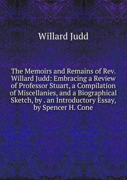 The Memoirs and Remains of Rev. Willard Judd: Embracing a Review of Professor Stuart, a Compilation of Miscellanies, and a Biographical Sketch, by . an Introductory Essay, by Spencer H. Cone