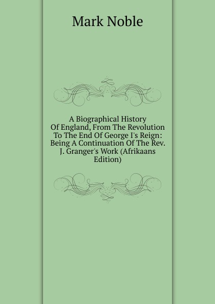 A Biographical History Of England, From The Revolution To The End Of George I.s Reign: Being A Continuation Of The Rev. J. Granger.s Work (Afrikaans Edition)