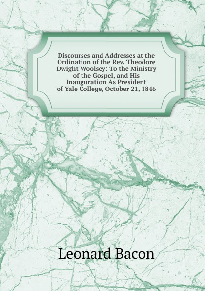 Discourses and Addresses at the Ordination of the Rev. Theodore Dwight Woolsey: To the Ministry of the Gospel, and His Inauguration As President of Yale College, October 21, 1846