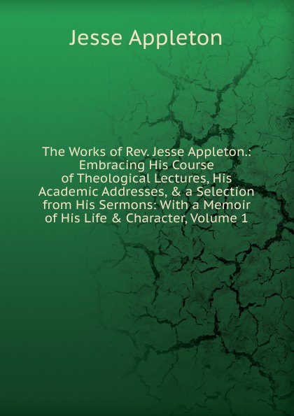The Works of Rev. Jesse Appleton.: Embracing His Course of Theological Lectures, His Academic Addresses, . a Selection from His Sermons: With a Memoir of His Life . Character, Volume 1