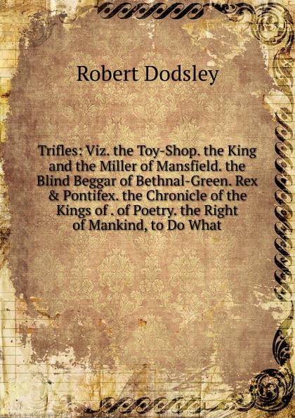 Trifles: Viz. the Toy-Shop. the King and the Miller of Mansfield. the Blind Beggar of Bethnal-Green. Rex . Pontifex. the Chronicle of the Kings of . of Poetry. the Right of Mankind, to Do What