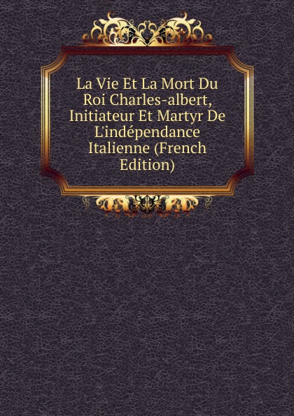 La Vie Et La Mort Du Roi Charles-albert, Initiateur Et Martyr De L.independance Italienne (French Edition) La Vie Et La Mort Du Roi Charles-albert, Initiateur Et Martyr De L.independance Italienne (French Edition)