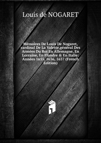 Memoires De Louis De Nogaret,cardinal De La Valette,general Des Armees Du Roi En Allemagne, En Lorraine, En Flandre . En Italie: Annees 1635, 1636, 1637 (French Edition)