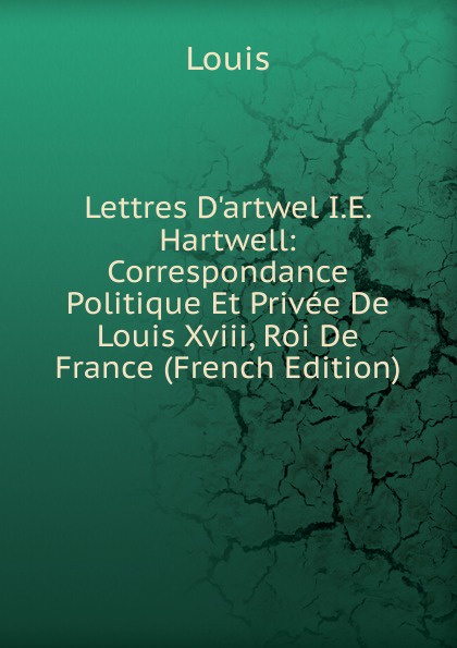 Lettres D.artwel I.E. Hartwell: Correspondance Politique Et Privee De Louis Xviii, Roi De France (French Edition)