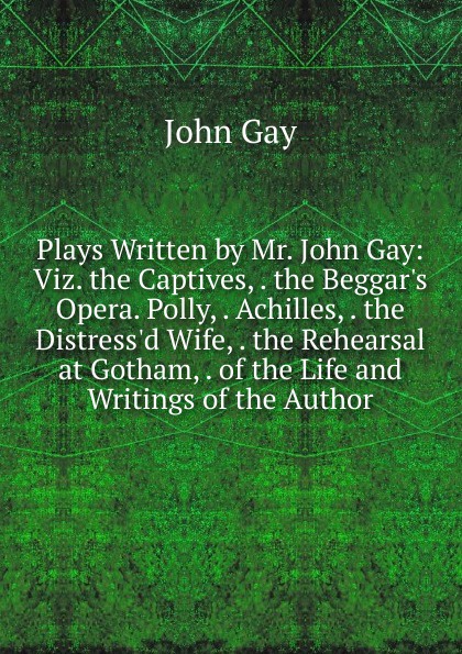 Plays Written by Mr. John Gay: Viz. the Captives, . the Beggar.s Opera. Polly, . Achilles, . the Distress.d Wife, . the Rehearsal at Gotham, . of the Life and Writings of the Author