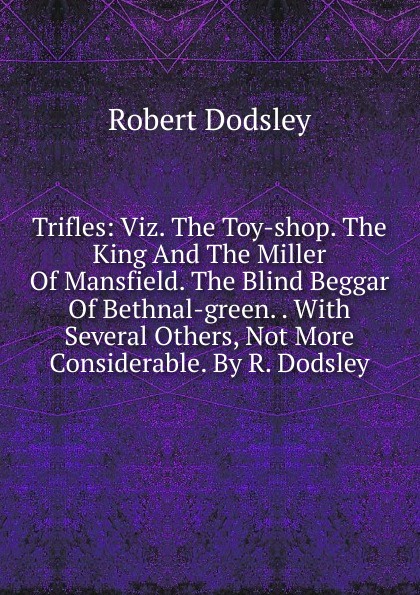 Trifles: Viz. The Toy-shop. The King And The Miller Of Mansfield. The Blind Beggar Of Bethnal-green. . With Several Others, Not More Considerable. By R. Dodsley