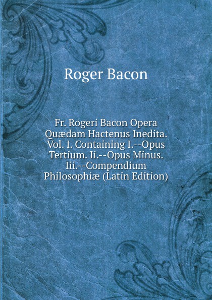 Fr. Rogeri Bacon Opera Quaedam Hactenus Inedita. Vol. I. Containing I.--Opus Tertium. Ii.--Opus Minus. Iii.--Compendium Philosophiae (Latin Edition)