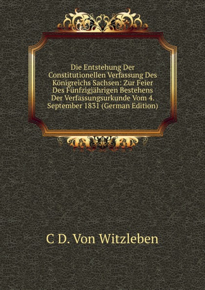 Die Entstehung Der Constitutionellen Verfassung Des Konigreichs Sachsen: Zur Feier Des Funfzigjahrigen Bestehens Der Verfassungsurkunde Vom 4. September 1831 (German Edition)