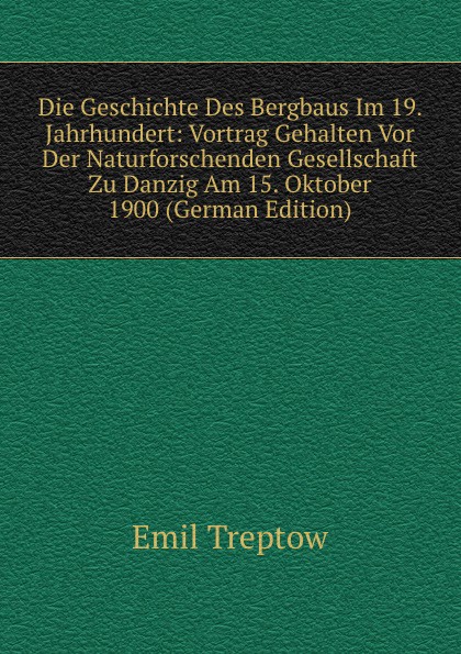 Die Geschichte Des Bergbaus Im 19. Jahrhundert: Vortrag Gehalten Vor Der Naturforschenden Gesellschaft Zu Danzig Am 15. Oktober 1900 (German Edition)