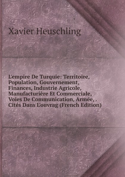 L.empire De Turquie: Territoire, Population, Gouvernement, Finances, Industrie Agricole, Manufacturiere Et Commerciale, Voies De Communication, Armee, . Cites Dans L.ouvrag (French Edition)