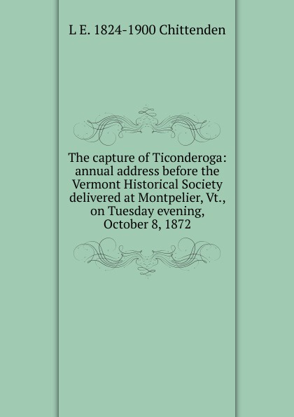 The capture of Ticonderoga: annual address before the Vermont Historical Society delivered at Montpelier, Vt., on Tuesday evening, October 8, 1872