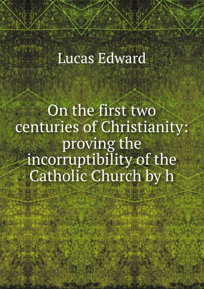 On the first two centuries of Christianity: proving the incorruptibility of the Catholic Church by h